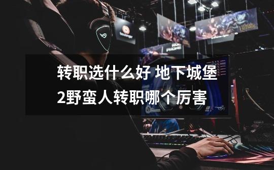 转职选什么好 地下城堡2野蛮人转职哪个厉害-第1张-游戏信息-龙启网