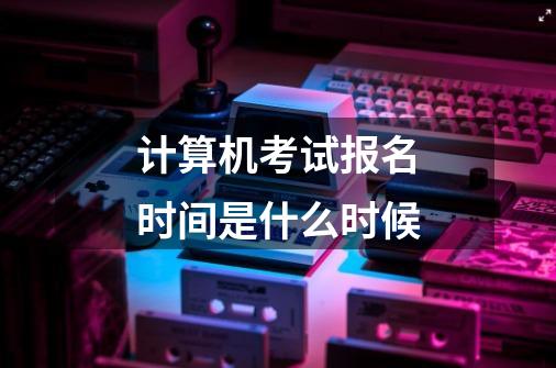 计算机考试报名时间是什么时候-第1张-游戏信息-龙启网