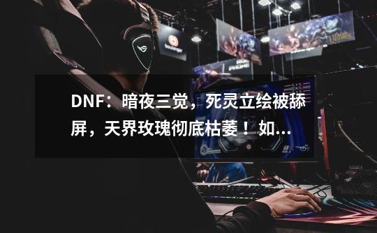 DNF:暗夜三觉,死灵立绘被舔屏,天界玫瑰彻底枯萎 !如何评价-第1张-游戏信息-龙启网