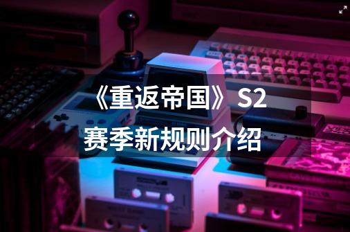 《重返帝国》S2赛季新规则介绍-第1张-游戏信息-龙启网
