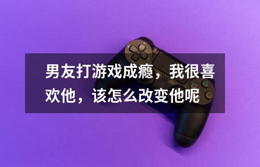 男友打游戏成瘾,我很喜欢他,该怎么改变他呢-第1张-游戏信息-龙启网