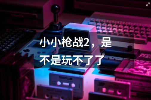 小小枪战2,是不是玩不了了-第1张-游戏信息-龙启网