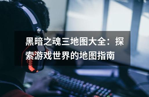 黑暗之魂三地图大全:探索游戏世界的地图指南-第1张-游戏信息-龙启网