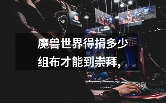 魔兽世界得捐多少组布才能到崇拜,-第1张-游戏信息-龙启网