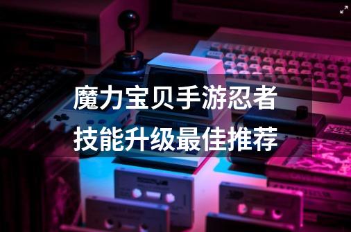 魔力宝贝手游忍者技能升级最佳推荐-第1张-游戏信息-龙启网