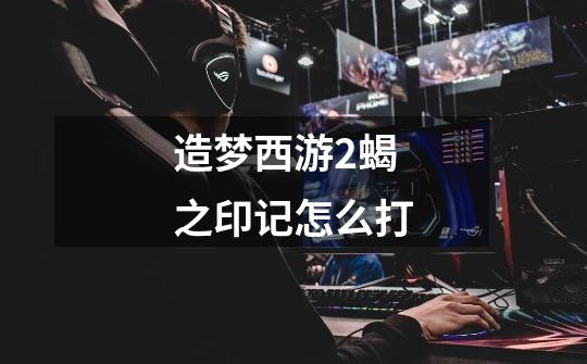 造梦西游2蝎之印记怎么打-第1张-游戏信息-龙启网