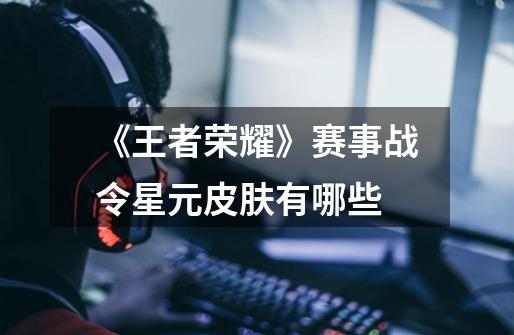 《王者荣耀》赛事战令星元皮肤有哪些-第1张-游戏信息-龙启网