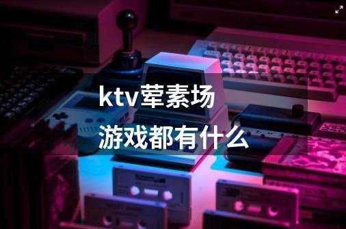 ktv荤素场游戏都有什么-第1张-游戏信息-龙启网