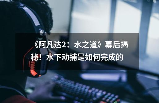 《阿凡达2:水之道》幕后揭秘!水下动捕是如何完成的-第1张-游戏信息-龙启网