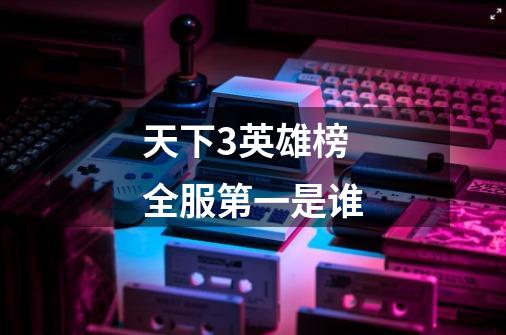 天下3英雄榜全服第一是谁-第1张-游戏信息-龙启网
