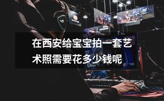 在西安给宝宝拍一套艺术照需要花多少钱呢-第1张-游戏信息-龙启网