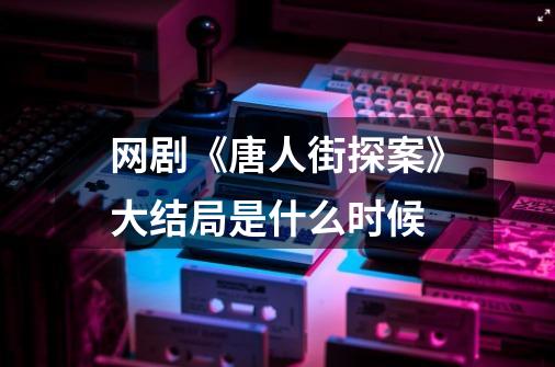 网剧《唐人街探案》大结局是什么时候-第1张-游戏信息-龙启网