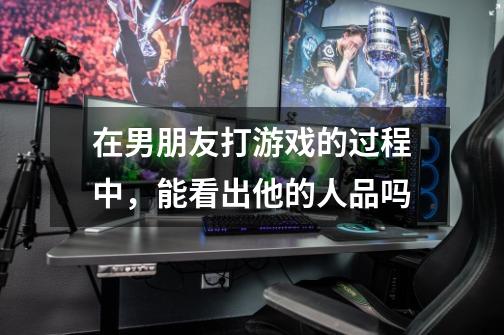 在男朋友打游戏的过程中,能看出他的人品吗-第1张-游戏信息-龙启网