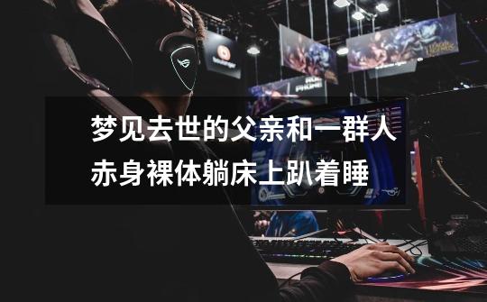 梦见去世的父亲和一群人赤身裸体躺床上趴着睡-第1张-游戏信息-龙启网