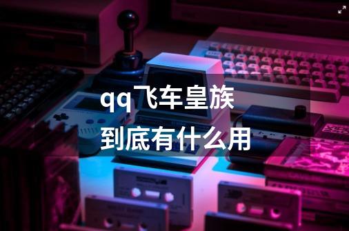 qq飞车皇族到底有什么用-第1张-游戏信息-龙启网