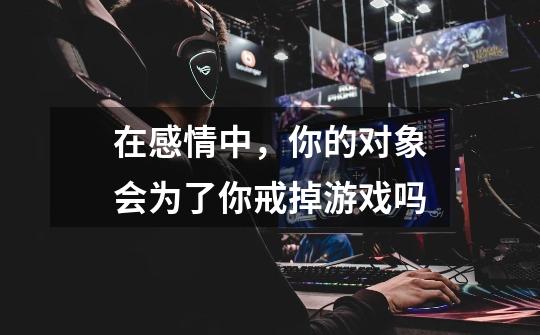 在感情中,你的对象会为了你戒掉游戏吗-第1张-游戏信息-龙启网