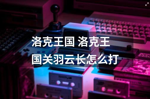 洛克王国 洛克王国关羽云长怎么打-第1张-游戏信息-龙启网