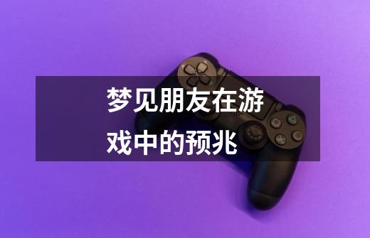 梦见朋友在游戏中的预兆-第1张-游戏信息-龙启网