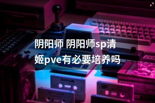 阴阳师 阴阳师sp清姬pve有必要培养吗-第1张-游戏信息-龙启网