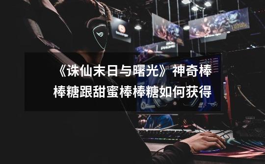 《诛仙末日与曙光》神奇棒棒糖跟甜蜜棒棒糖如何获得-第1张-游戏信息-龙启网