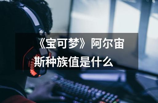 《宝可梦》阿尔宙斯种族值是什么-第1张-游戏信息-龙启网