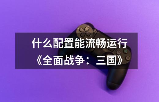 什么配置能流畅运行《全面战争:三国》-第1张-游戏信息-龙启网