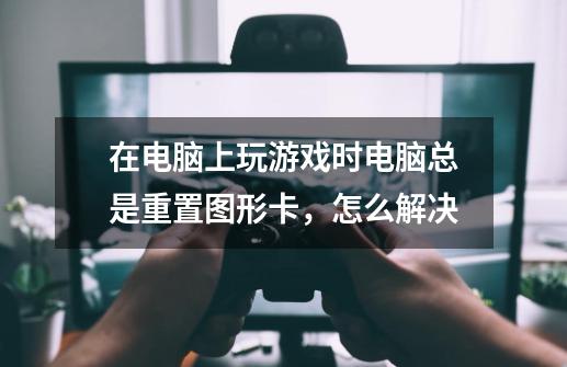 在电脑上玩游戏时电脑总是重置图形卡,怎么解决-第1张-游戏信息-龙启网