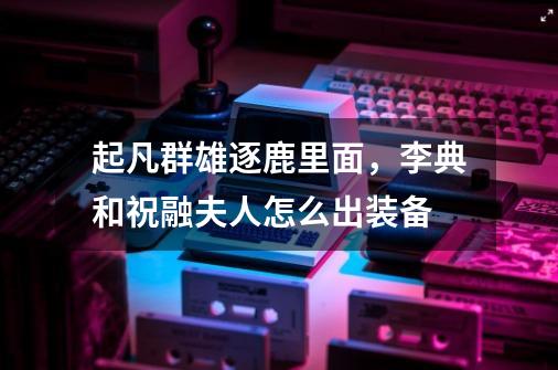 起凡群雄逐鹿里面,李典和祝融夫人怎么出装备-第1张-游戏信息-龙启网