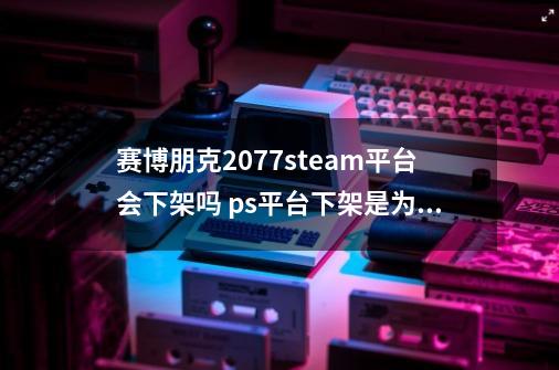 赛博朋克2077steam平台会下架吗 ps平台下架是为什么-第1张-游戏信息-龙启网