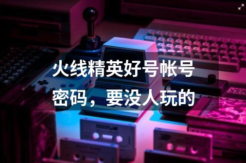火线精英好号帐号密码，要没人玩的-第1张-游戏信息-龙启网