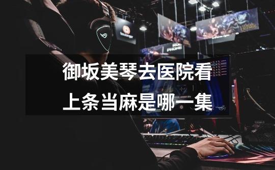 御坂美琴去医院看上条当麻是哪一集-第1张-游戏信息-龙启网