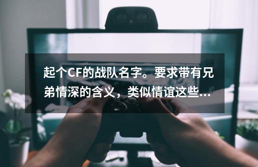 起个CF的战队名字。要求带有兄弟情深的含义，类似情谊这些词语，好看一点，加队员名字格式，满意在加50分-第1张-游戏信息-龙启网