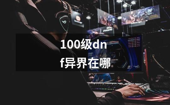 100级dnf异界在哪-第1张-游戏信息-龙启网