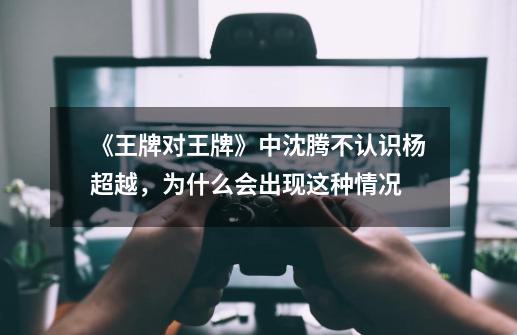 《王牌对王牌》中沈腾不认识杨超越,为什么会出现这种情况-第1张-游戏信息-龙启网