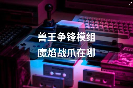 兽王争锋模组魔焰战爪在哪-第1张-游戏信息-龙启网