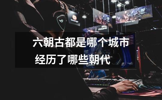 六朝古都是哪个城市 经历了哪些朝代-第1张-游戏信息-龙启网