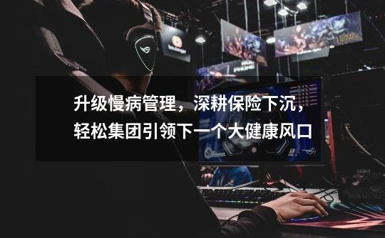 升级慢病管理,深耕保险下沉,轻松集团引领下一个大健康风口-第1张-游戏信息-龙启网