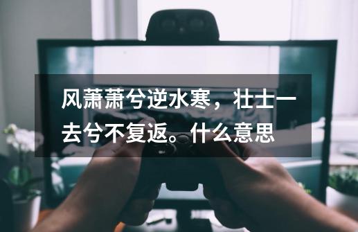 风萧萧兮逆水寒,壮士一去兮不复返。什么意思-第1张-游戏信息-龙启网