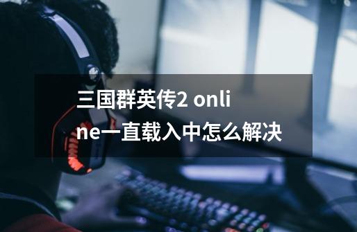 三国群英传2 online一直载入中怎么解决-第1张-游戏信息-龙启网