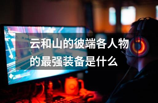云和山的彼端各人物的最强装备是什么-第1张-游戏信息-龙启网