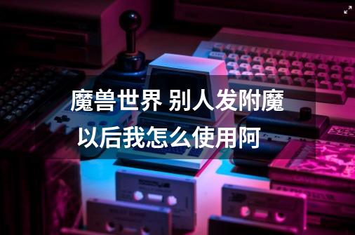 魔兽世界 别人发附魔 以后我怎么使用阿-第1张-游戏信息-龙启网