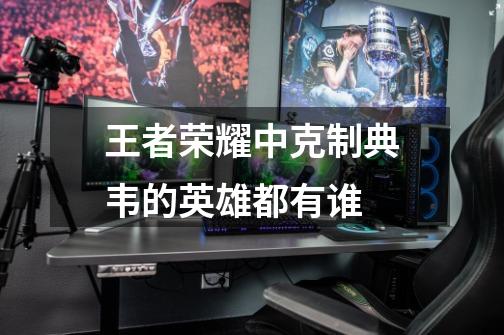 王者荣耀中克制典韦的英雄都有谁-第1张-游戏信息-龙启网