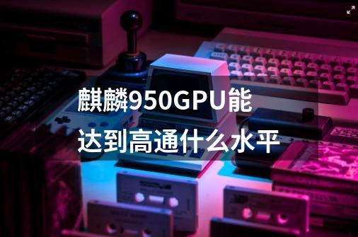 麒麟950GPU能达到高通什么水平-第1张-游戏信息-龙启网