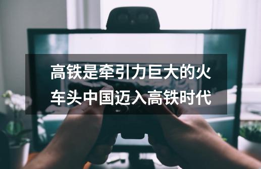 高铁是牵引力巨大的火车头中国迈入高铁时代-第1张-游戏信息-龙启网