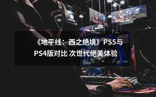 《地平线:西之绝境》PS5与PS4版对比 次世代绝美体验-第1张-游戏信息-龙启网