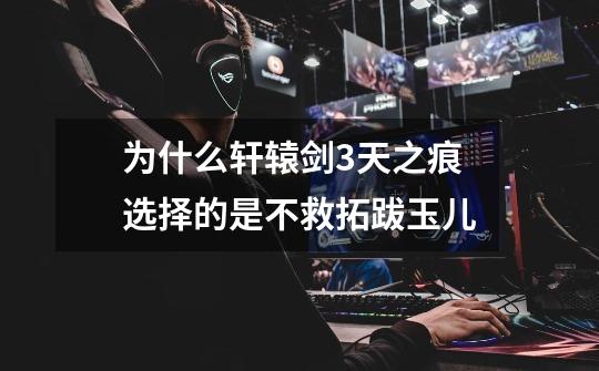 为什么轩辕剑3天之痕选择的是不救拓跋玉儿-第1张-游戏信息-龙启网