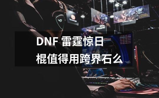 DNF 雷霆惊日棍值得用跨界石么-第1张-游戏信息-龙启网