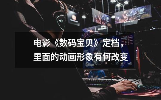 电影《数码宝贝》定档,里面的动画形象有何改变-第1张-游戏信息-龙启网