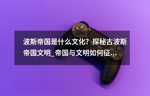 波斯帝国是什么文化?探秘古波斯帝国文明_帝国与文明如何征收-第1张-游戏信息-龙启网