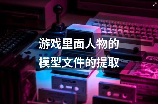 游戏里面人物的模型文件的提取-第1张-游戏信息-龙启网